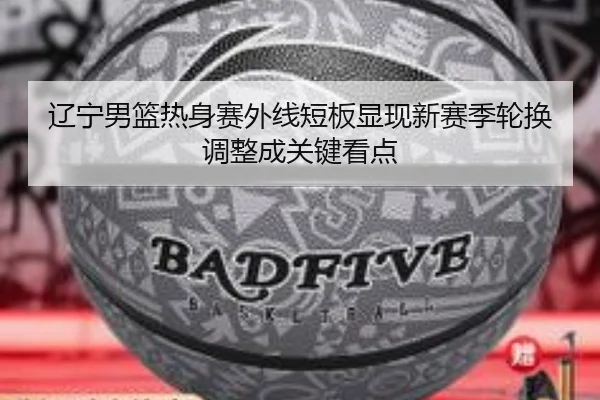 辽宁男篮热身赛外线短板显现新赛季轮换调整成关键看点(ayx.com)