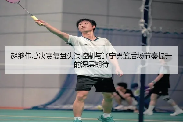 赵继伟总决赛复盘失误控制与辽宁男篮后场节奏提升的深层期待 - aiyouxi